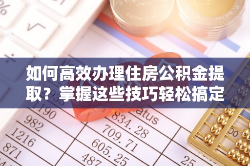 和田县如何高效办理住房公积金提取？掌握这些技巧轻松搞定