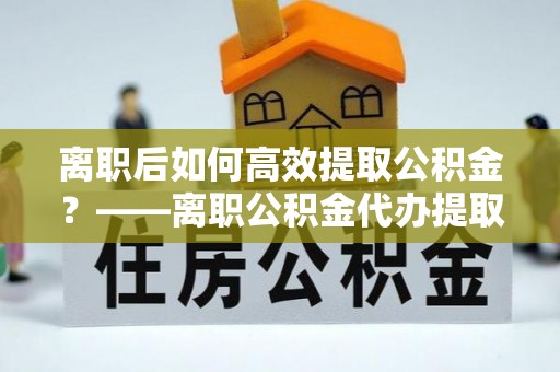 和田县离职后如何高效提取公积金？——离职公积金代办提取全流程解析