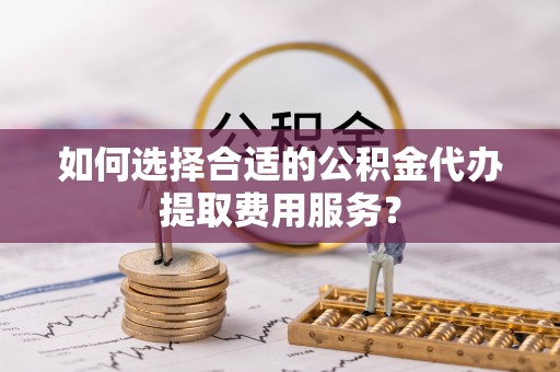 和田县如何选择合适的公积金代办提取费用服务？