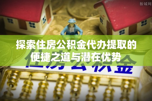 和田县探索住房公积金代办提取的便捷之道与潜在优势
