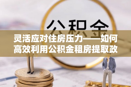 和田县灵活应对住房压力——如何高效利用公积金租房提取政策