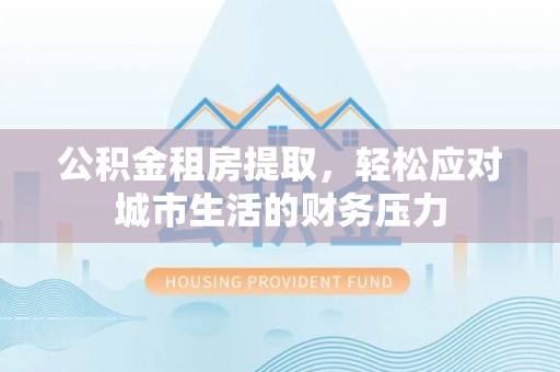 和田县公积金租房提取，轻松应对城市生活的财务压力