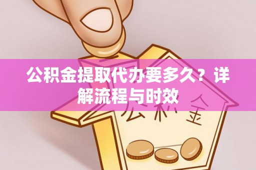 和田县公积金提取代办要多久？详解流程与时效