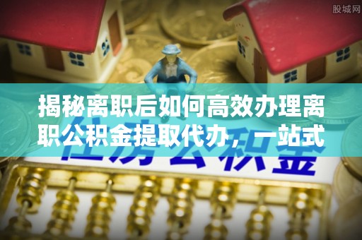 和田县揭秘离职后如何高效办理离职公积金提取代办，一站式服务全解析