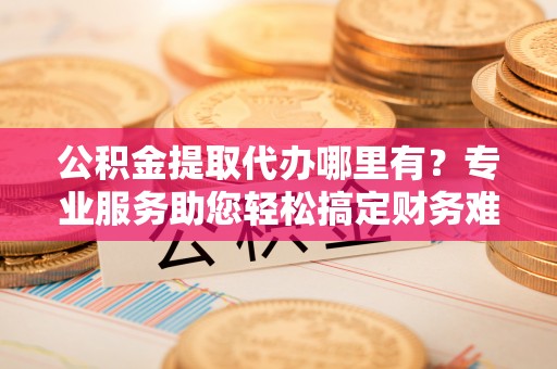 和田县公积金提取代办哪里有？专业服务助您轻松搞定财务难题