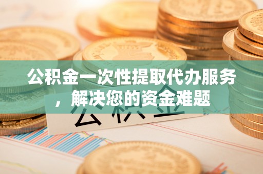 和田县公积金一次性提取代办服务，解决您的资金难题