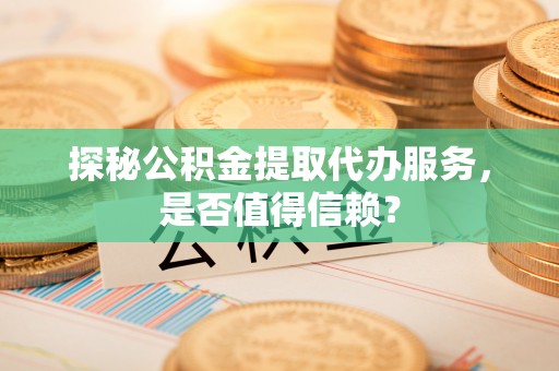 和田县探秘公积金提取代办服务，是否值得信赖？
