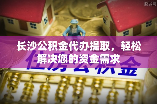 和田县长沙公积金代办提取，轻松解决您的资金需求