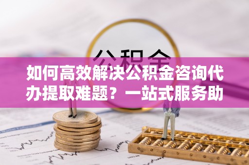 和田县如何高效解决公积金咨询代办提取难题？一站式服务助您轻松搞定