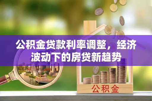 和田县公积金贷款利率调整，经济波动下的房贷新趋势