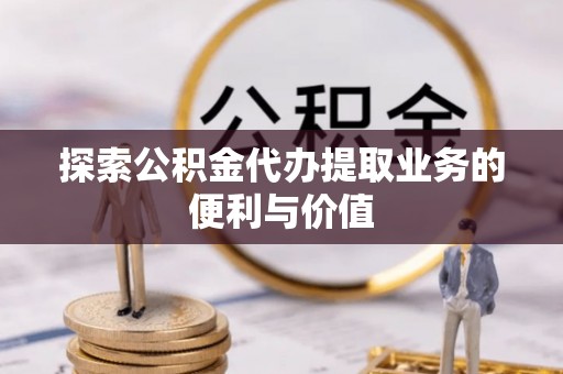和田县探索公积金代办提取业务的便利与价值