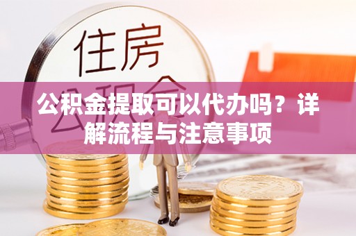 和田县公积金提取可以代办吗？详解流程与注意事项