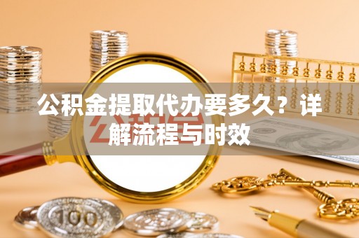和田县公积金提取代办要多久？详解流程与时效