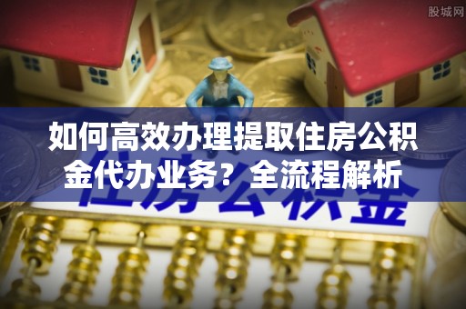 和田县如何高效办理提取住房公积金代办业务？全流程解析