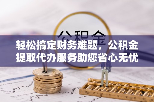 和田县轻松搞定财务难题，公积金提取代办服务助您省心无忧