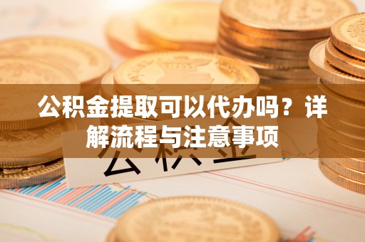 和田县公积金提取可以代办吗？详解流程与注意事项