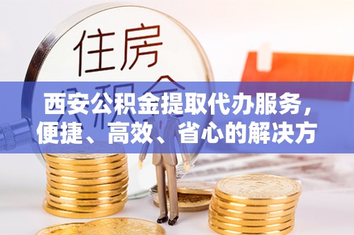 和田县西安公积金提取代办服务，便捷、高效、省心的解决方案