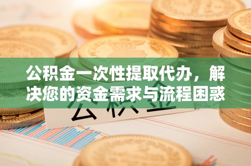 和田县公积金一次性提取代办，解决您的资金需求与流程困惑