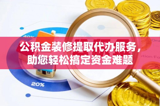 和田县公积金装修提取代办服务，助您轻松搞定资金难题