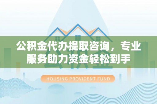 和田县公积金代办提取咨询，专业服务助力资金轻松到手