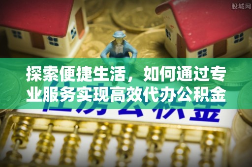 和田县探索便捷生活，如何通过专业服务实现高效代办公积金提取