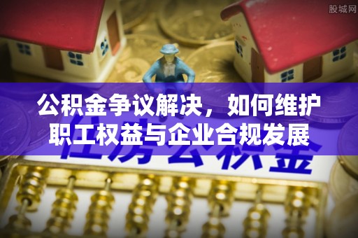 和田县公积金争议解决，如何维护职工权益与企业合规发展