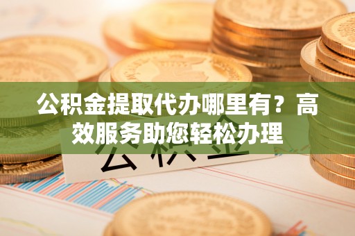 和田县公积金提取代办哪里有？高效服务助您轻松办理