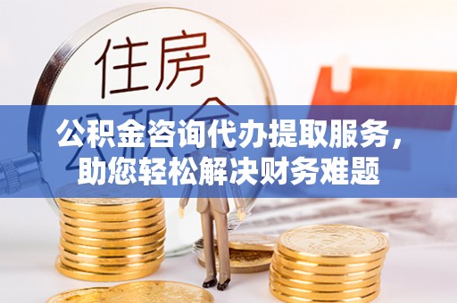 和田县公积金咨询代办提取服务，助您轻松解决财务难题