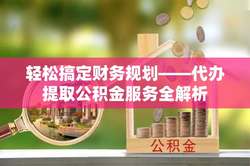 和田县轻松搞定财务规划——代办提取公积金服务全解析