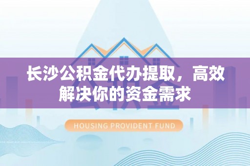 和田县长沙公积金代办提取，高效解决你的资金需求
