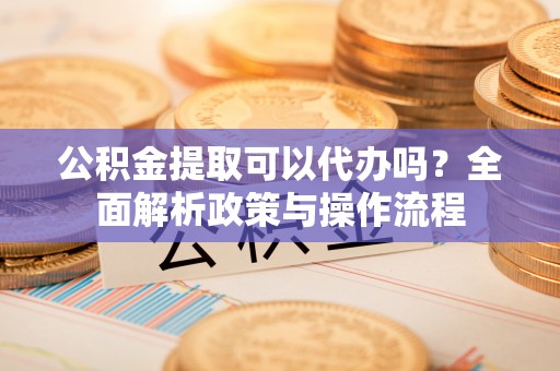 和田县公积金提取可以代办吗？全面解析政策与操作流程