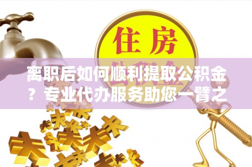 和田县离职后如何顺利提取公积金？专业代办服务助您一臂之力
