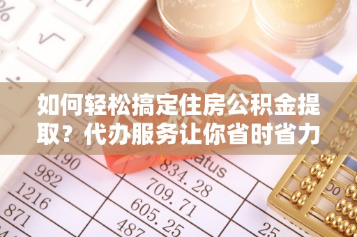 和田县如何轻松搞定住房公积金提取？代办服务让你省时省力