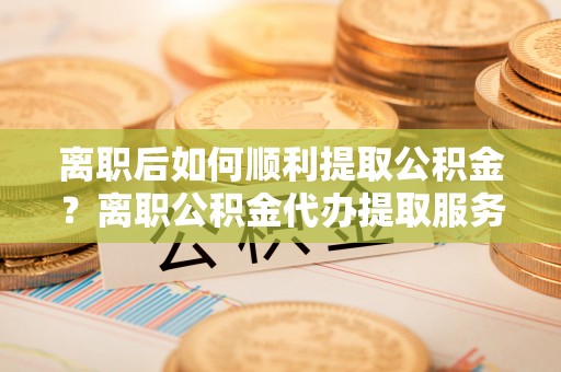 和田县离职后如何顺利提取公积金？离职公积金代办提取服务助力无忧办理