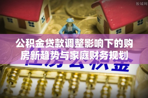 和田县公积金贷款调整影响下的购房新趋势与家庭财务规划