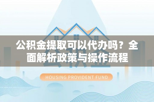 和田县公积金提取可以代办吗？全面解析政策与操作流程