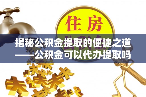 和田县揭秘公积金提取的便捷之道——公积金可以代办提取吗？