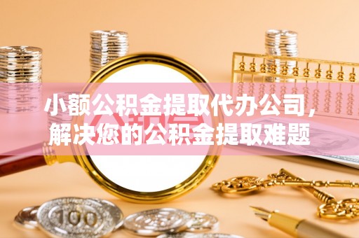 和田县小额公积金提取代办公司，解决您的公积金提取难题