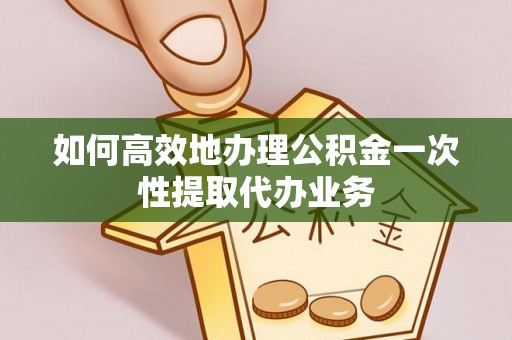 和田县如何高效地办理公积金一次性提取代办业务