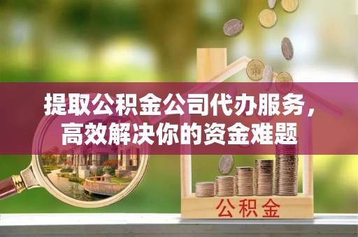 和田县提取公积金公司代办服务，高效解决你的资金难题