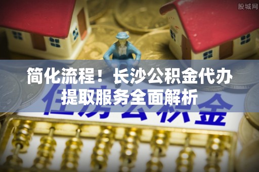 和田县简化流程！长沙公积金代办提取服务全面解析