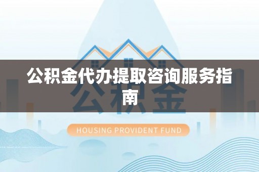 和田县公积金代办提取咨询服务指南