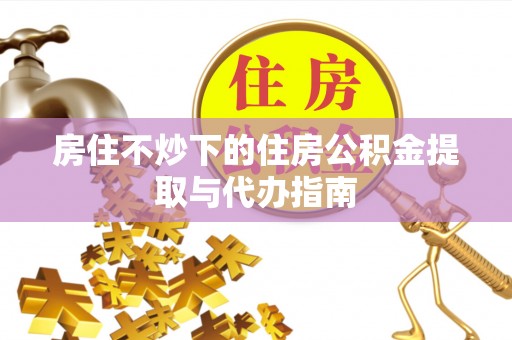 和田县房住不炒下的住房公积金提取与代办指南