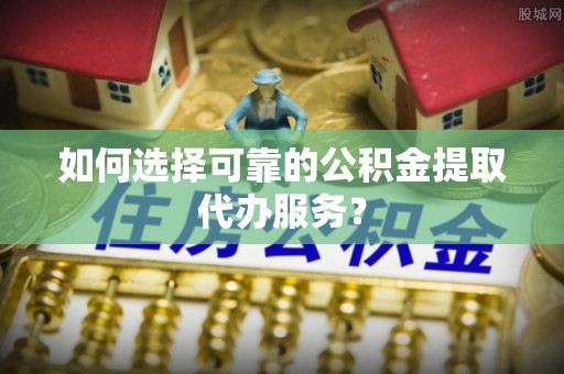 和田县如何选择可靠的公积金提取代办服务？