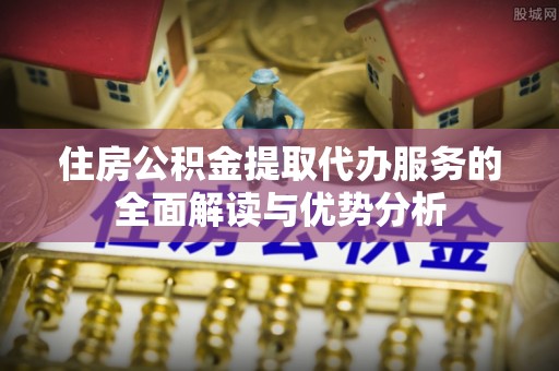 和田县住房公积金提取代办服务的全面解读与优势分析
